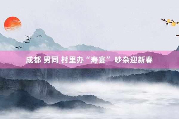 成都 男同 村里办“寿宴” 吵杂迎新春