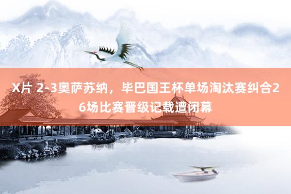 X片 2-3奥萨苏纳，毕巴国王杯单场淘汰赛纠合26场比赛晋级记载遭闭幕