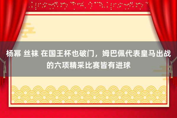 杨幂 丝袜 在国王杯也破门，姆巴佩代表皇马出战的六项精采比赛皆有进球