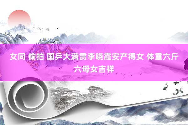 女同 偷拍 国乒大满贯李晓霞安产得女 体重六斤六母女吉祥