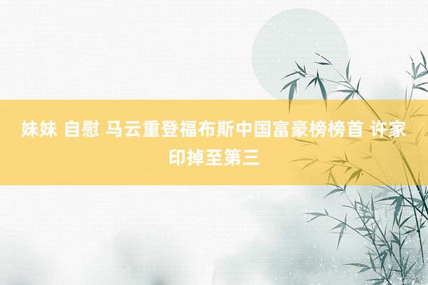 妹妹 自慰 马云重登福布斯中国富豪榜榜首 许家印掉至第三