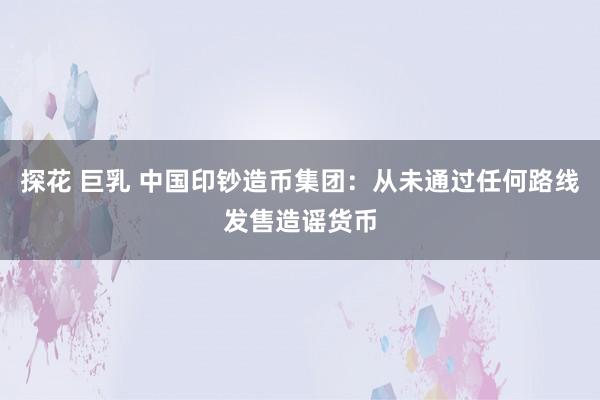 探花 巨乳 中国印钞造币集团：从未通过任何路线发售造谣货币
