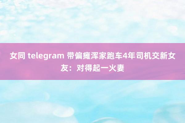 女同 telegram 带偏瘫浑家跑车4年司机交新女友：对得起一火妻