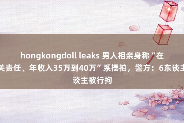hongkongdoll leaks 男人相亲身称“在省级机关责任、年收入35万到40万”系摆拍，警方：6东谈主被行拘