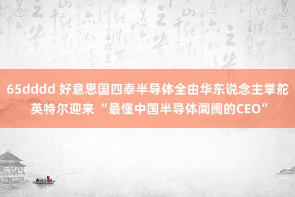 65dddd 好意思国四泰半导体全由华东说念主掌舵 英特尔迎来 “最懂中国半导体阛阓的CEO”