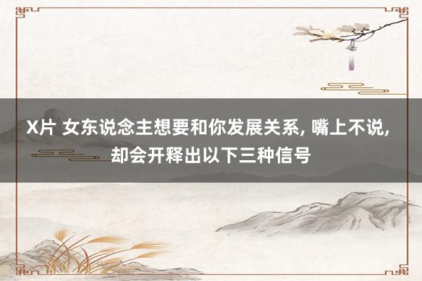 X片 女东说念主想要和你发展关系， 嘴上不说， 却会开释出以下三种信号