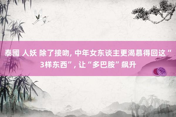 泰國 人妖 除了接吻， 中年女东谈主更渴慕得回这“3样东西”， 让“多巴胺”飙升