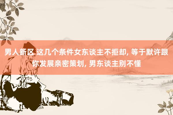 男人新区 这几个条件女东谈主不拒却， 等于默许跟你发展亲密策划， 男东谈主别不懂