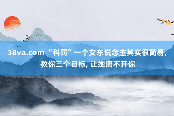 38va.com “科罚”一个女东说念主其实很简易， 教你三个目标， 让她离不开你