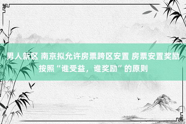 男人新区 南京拟允许房票跨区安置 房票安置奖励按照“谁受益，谁奖励”的原则