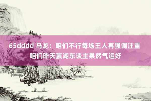 65dddd 马龙：咱们不行每场王人再强调注重 咱们昨天赢湖东谈主果然气运好