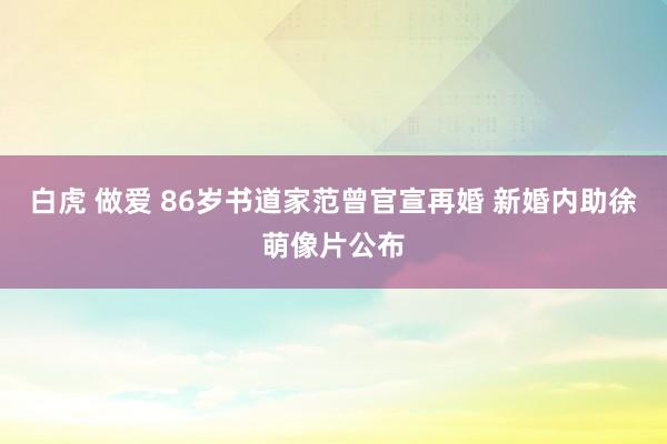 白虎 做爱 86岁书道家范曾官宣再婚 新婚内助徐萌像片公布