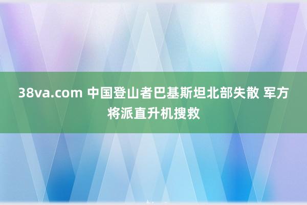 38va.com 中国登山者巴基斯坦北部失散 军方将派直升机搜救