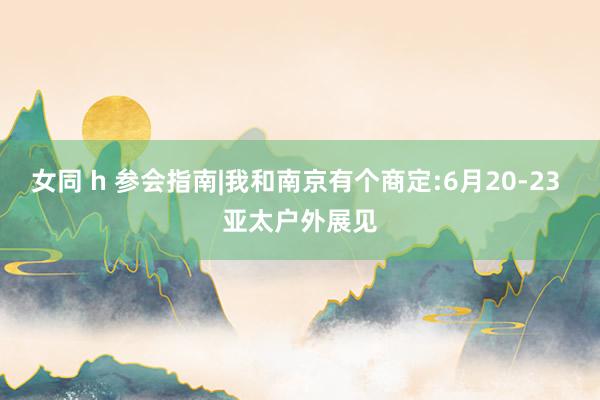 女同 h 参会指南|我和南京有个商定:6月20-23 亚太户外展见
