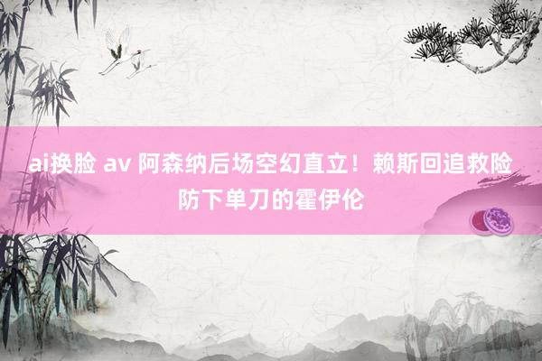ai换脸 av 阿森纳后场空幻直立！赖斯回追救险防下单刀的霍伊伦