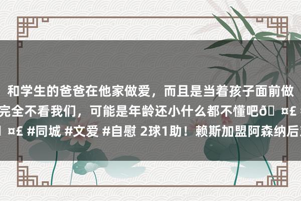 和学生的爸爸在他家做爱，而且是当着孩子面前做爱，太刺激了，孩子完全不看我们，可能是年龄还小什么都不懂吧🤣 #同城 #文爱 #自慰 2球1助！赖斯加盟阿森纳后对曼联5场已造3球