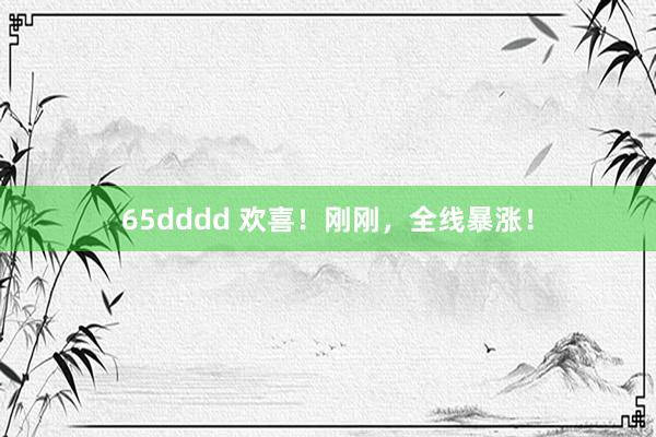 65dddd 欢喜！刚刚，全线暴涨！