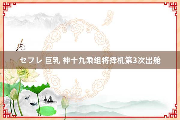 セフレ 巨乳 神十九乘组将择机第3次出舱