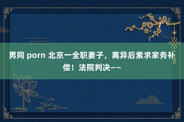 男同 porn 北京一全职妻子，离异后索求家务补偿！法院判决——