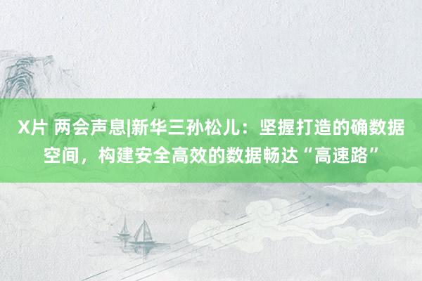 X片 两会声息|新华三孙松儿：坚握打造的确数据空间，构建安全高效的数据畅达“高速路”