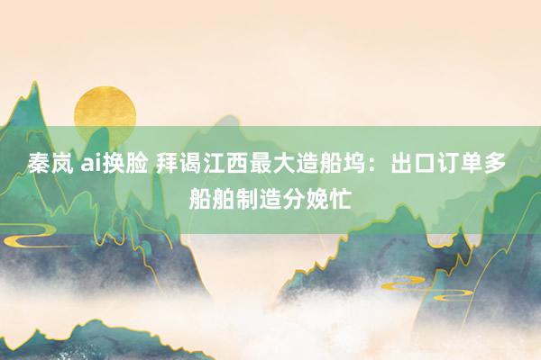秦岚 ai换脸 拜谒江西最大造船坞：出口订单多 船舶制造分娩忙