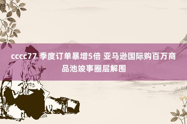 cccc77 季度订单暴增5倍 亚马逊国际购百万商品池竣事圈层解围