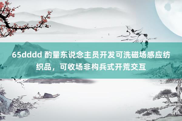 65dddd 酌量东说念主员开发可洗磁场感应纺织品，可收场非构兵式开荒交互