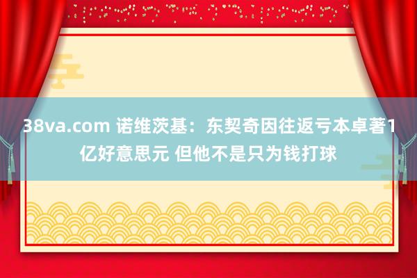 38va.com 诺维茨基：东契奇因往返亏本卓著1亿好意思元 但他不是只为钱打球