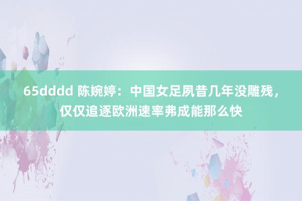65dddd 陈婉婷：中国女足夙昔几年没雕残，仅仅追逐欧洲速率弗成能那么快