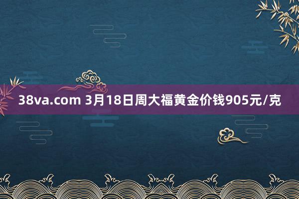 38va.com 3月18日周大福黄金价钱905元/克