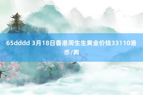 65dddd 3月18日香港周生生黄金价钱33110港币/两