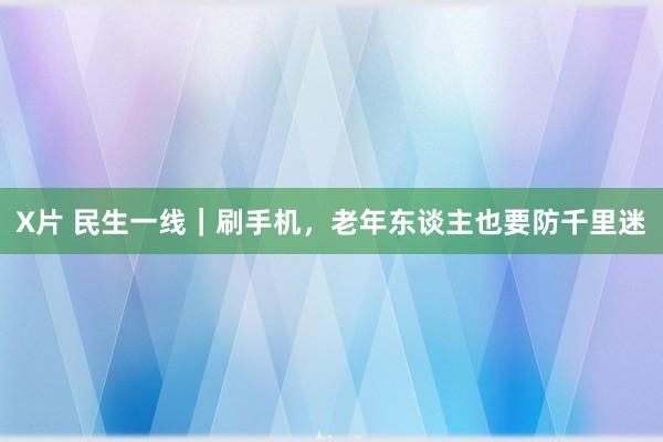 X片 民生一线｜刷手机，老年东谈主也要防千里迷