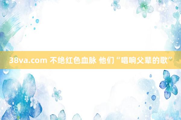 38va.com 不绝红色血脉 他们“唱响父辈的歌”