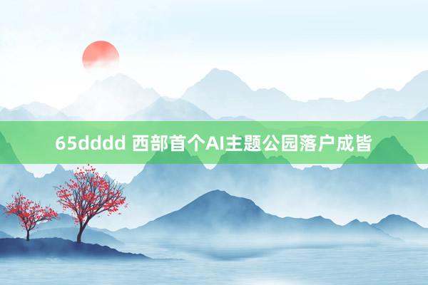 65dddd 西部首个AI主题公园落户成皆