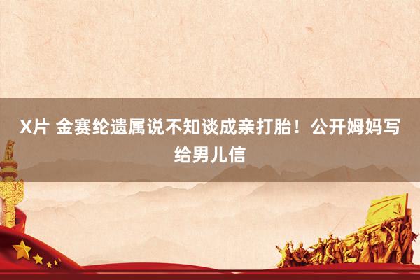 X片 金赛纶遗属说不知谈成亲打胎！公开姆妈写给男儿信