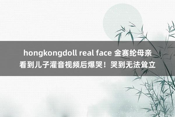 hongkongdoll real face 金赛纶母亲看到儿子灌音视频后爆哭！哭到无法耸立