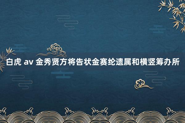 白虎 av 金秀贤方将告状金赛纶遗属和横竖筹办所