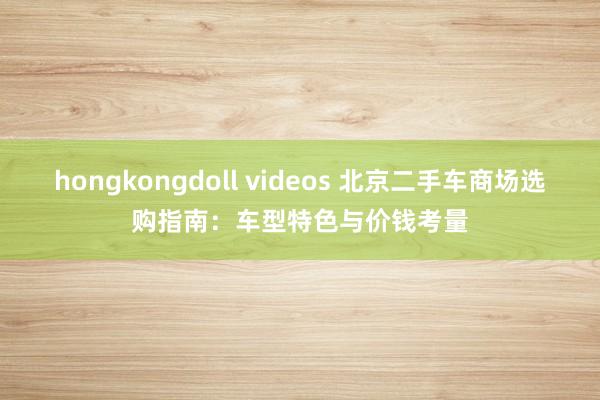 hongkongdoll videos 北京二手车商场选购指南：车型特色与价钱考量