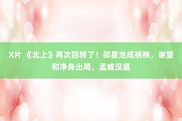 X片 《北上》再次回转了！邵星池成祸殃，谢望和净身出局，孟威没赢