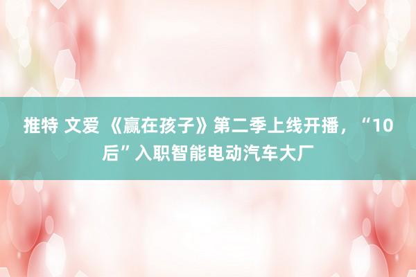 推特 文爱 《赢在孩子》第二季上线开播，“10后”入职智能电动汽车大厂