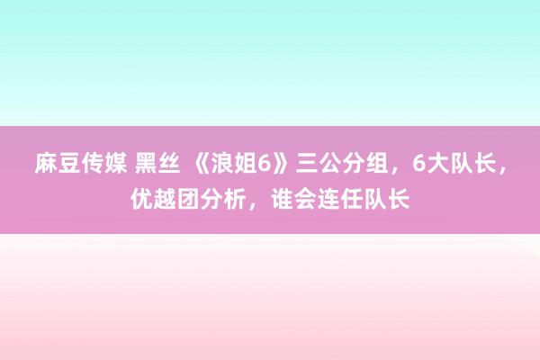 麻豆传媒 黑丝 《浪姐6》三公分组，6大队长，优越团分析，谁会连任队长