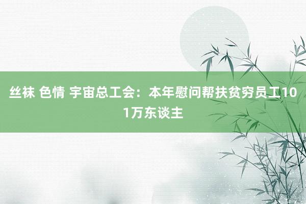 丝袜 色情 宇宙总工会：本年慰问帮扶贫穷员工101万东谈主