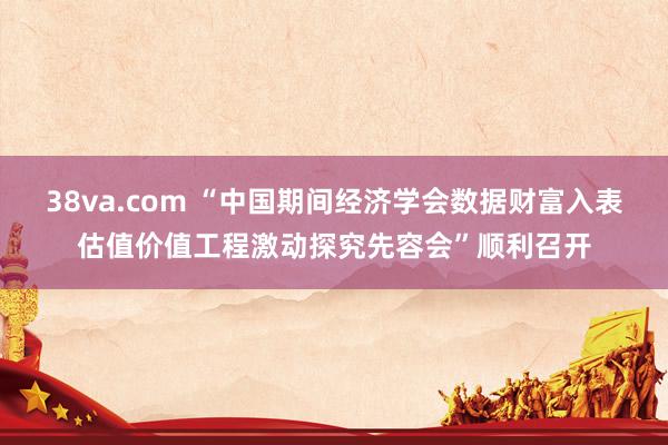 38va.com “中国期间经济学会数据财富入表估值价值工程激动探究先容会”顺利召开
