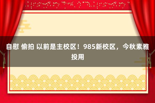 自慰 偷拍 以前是主校区！985新校区，今秋素雅投用