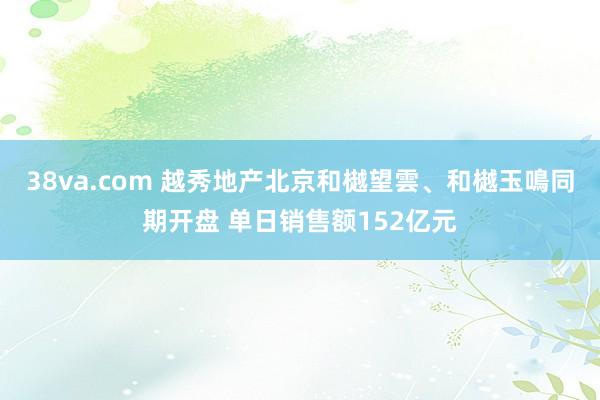 38va.com 越秀地产北京和樾望雲、和樾玉鳴同期开盘 单日销售额152亿元