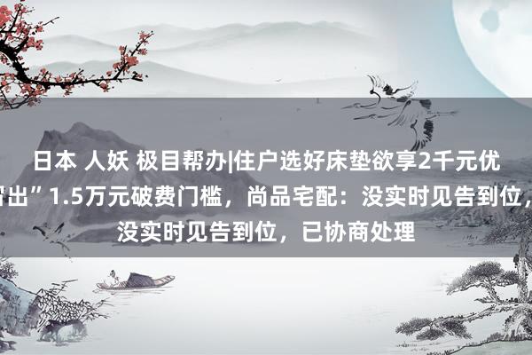 日本 人妖 极目帮办|住户选好床垫欲享2千元优惠，商家“冒出”1.5万元破费门槛，尚品宅配：没实时见告到位，已协商处理