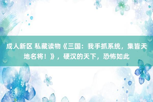 成人新区 私藏读物《三国：我手抓系统，集皆天地名将！》，硬汉的天下，恐怖如此