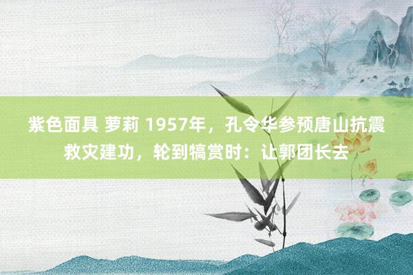 紫色面具 萝莉 1957年，孔令华参预唐山抗震救灾建功，轮到犒赏时：让郭团长去