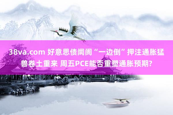 38va.com 好意思债阛阓“一边倒”押注通胀猛兽卷土重来 周五PCE能否重塑通胀预期?