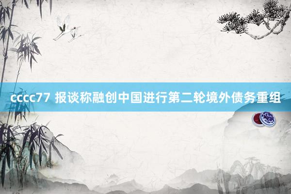 cccc77 报谈称融创中国进行第二轮境外债务重组